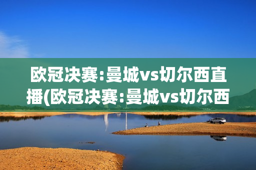 欧冠决赛:曼城vs切尔西直播(欧冠决赛:曼城vs切尔西直播回放)