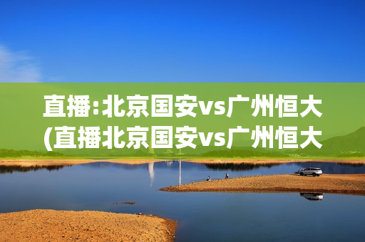 直播:北京国安vs广州恒大(直播北京国安vs广州恒大)