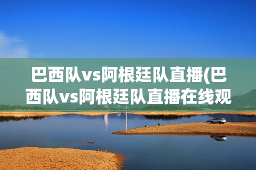 巴西队vs阿根廷队直播(巴西队vs阿根廷队直播在线观看)