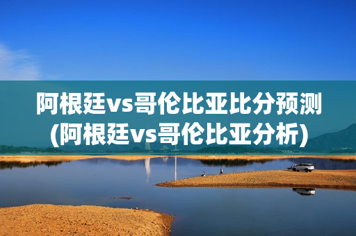 阿根廷vs哥伦比亚比分预测(阿根廷vs哥伦比亚分析)