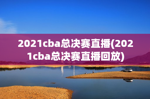 2021cba总决赛直播(2021cba总决赛直播回放)