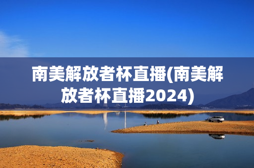 南美解放者杯直播(南美解放者杯直播2024)