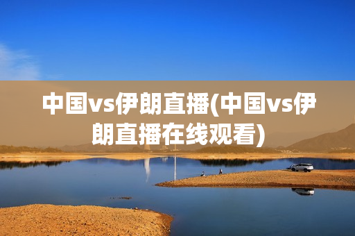 中国vs伊朗直播(中国vs伊朗直播在线观看)