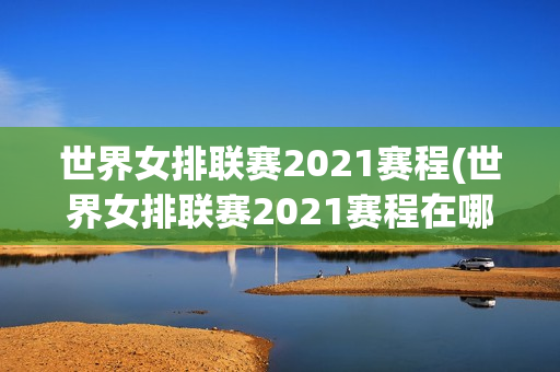 世界女排联赛2021赛程(世界女排联赛2021赛程在哪里)