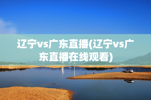 辽宁vs广东直播(辽宁vs广东直播在线观看)