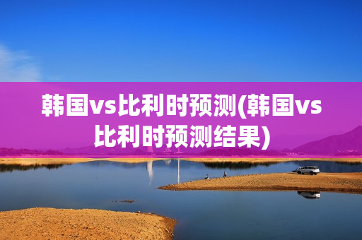 韩国vs比利时预测(韩国vs比利时预测结果)