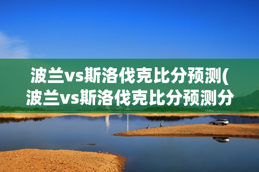 波兰vs斯洛伐克比分预测(波兰vs斯洛伐克比分预测分析)