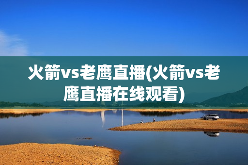 火箭vs老鹰直播(火箭vs老鹰直播在线观看)