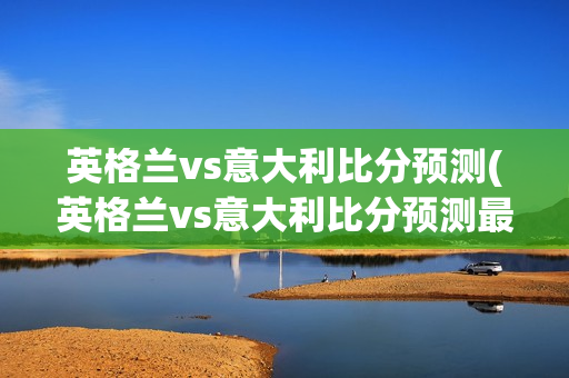 英格兰vs意大利比分预测(英格兰vs意大利比分预测最新)