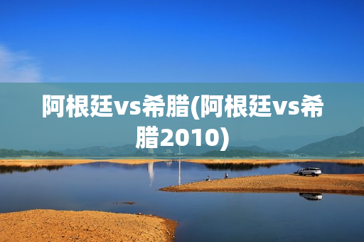 阿根廷vs希腊(阿根廷vs希腊2010)