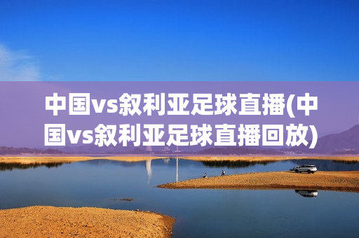 中国vs叙利亚足球直播(中国vs叙利亚足球直播回放)