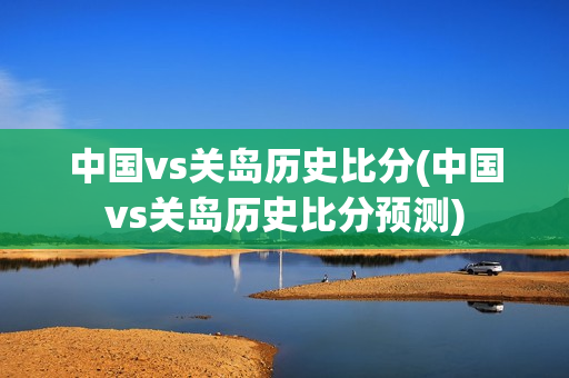 中国vs关岛历史比分(中国vs关岛历史比分预测)