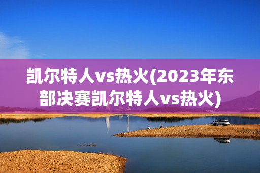 凯尔特人vs热火(2023年东部决赛凯尔特人vs热火)