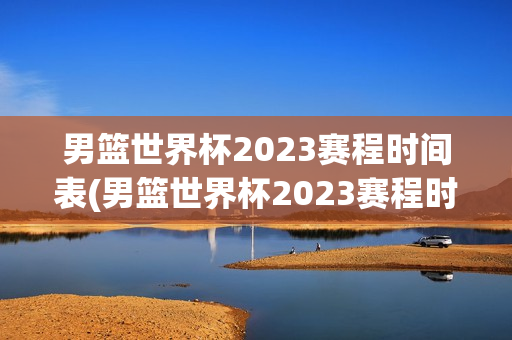 男篮世界杯2023赛程时间表(男篮世界杯2023赛程时间表格)