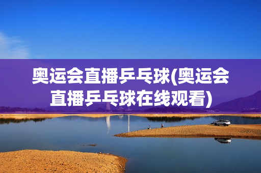 奥运会直播乒乓球(奥运会直播乒乓球在线观看)