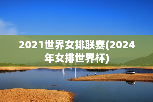 2021世界女排联赛(2024年女排世界杯)