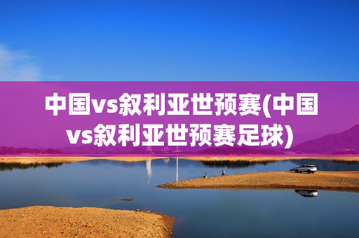 中国vs叙利亚世预赛(中国vs叙利亚世预赛足球)