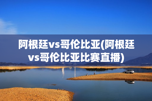 阿根廷vs哥伦比亚(阿根廷vs哥伦比亚比赛直播)