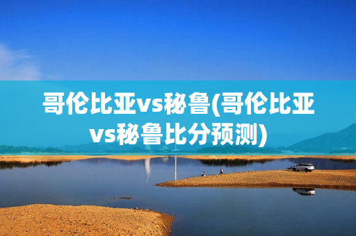 哥伦比亚vs秘鲁(哥伦比亚vs秘鲁比分预测)