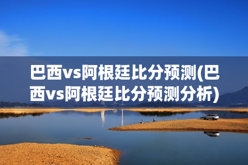 巴西vs阿根廷比分预测(巴西vs阿根廷比分预测分析)