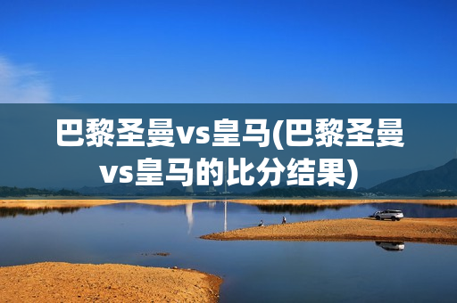 巴黎圣曼vs皇马(巴黎圣曼vs皇马的比分结果)