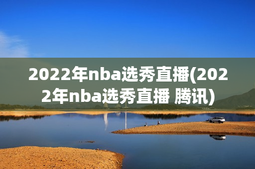 2022年nba选秀直播(2022年nba选秀直播 腾讯)