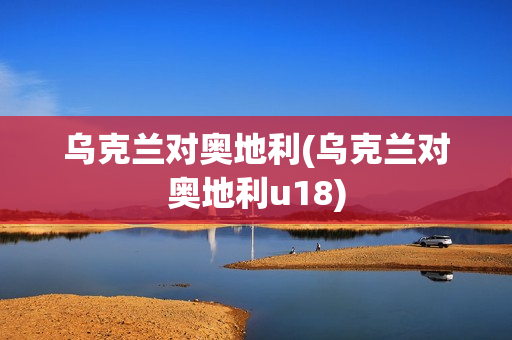 乌克兰对奥地利(乌克兰对奥地利u18)