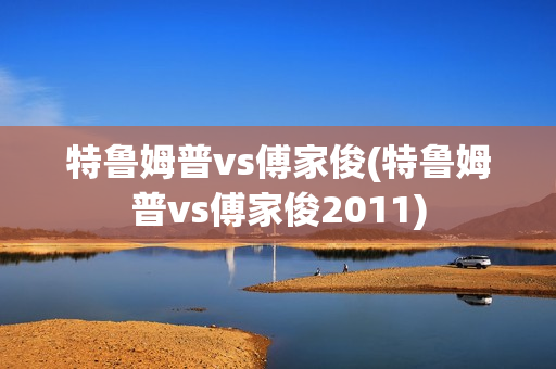 特鲁姆普vs傅家俊(特鲁姆普vs傅家俊2011)