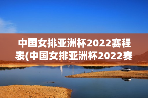 中国女排亚洲杯2022赛程表(中国女排亚洲杯2022赛程表演)