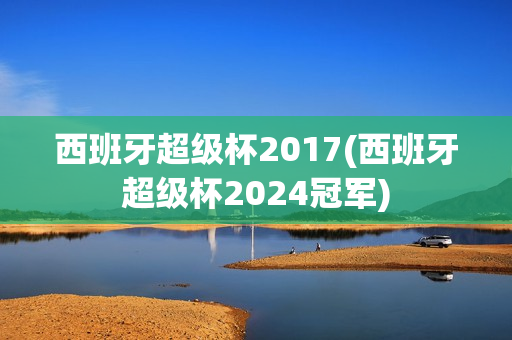 西班牙超级杯2017(西班牙超级杯2024冠军)