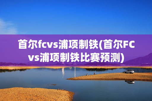 首尔fcvs浦项制铁(首尔FCvs浦项制铁比赛预测)