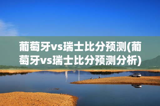 葡萄牙vs瑞士比分预测(葡萄牙vs瑞士比分预测分析)