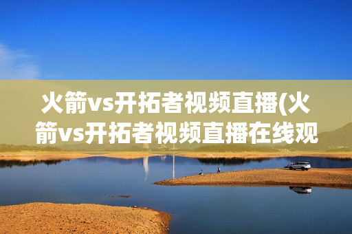 火箭vs开拓者视频直播(火箭vs开拓者视频直播在线观看)