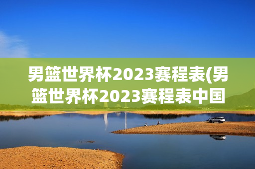 男篮世界杯2023赛程表(男篮世界杯2023赛程表中国)