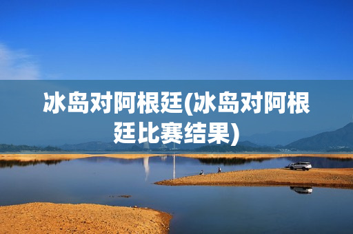 冰岛对阿根廷(冰岛对阿根廷比赛结果)