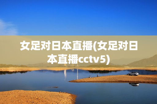 女足对日本直播(女足对日本直播cctv5)