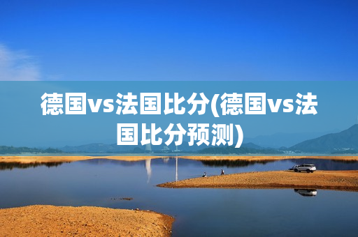 德国vs法国比分(德国vs法国比分预测)