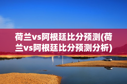 荷兰vs阿根廷比分预测(荷兰vs阿根廷比分预测分析)