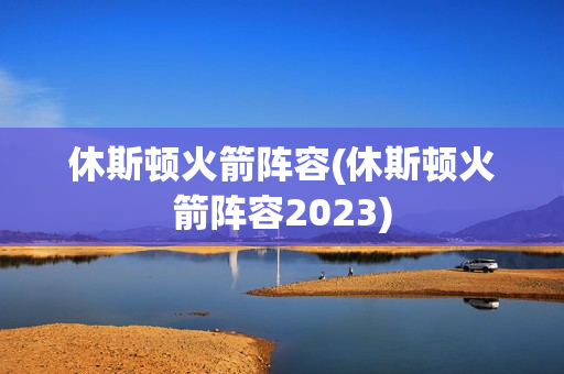 休斯顿火箭阵容(休斯顿火箭阵容2023)