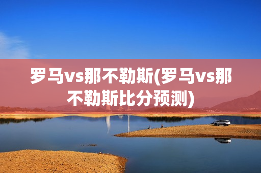 罗马vs那不勒斯(罗马vs那不勒斯比分预测)