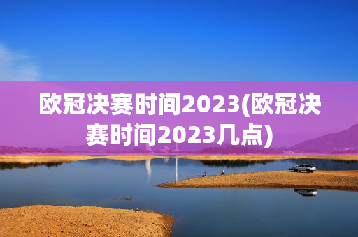 欧冠决赛时间2023(欧冠决赛时间2023几点)