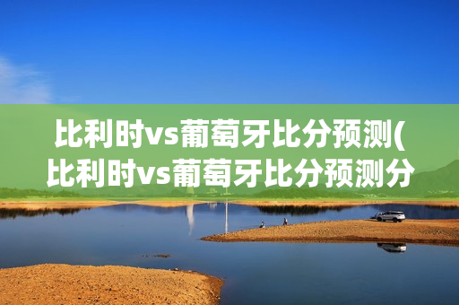 比利时vs葡萄牙比分预测(比利时vs葡萄牙比分预测分析)