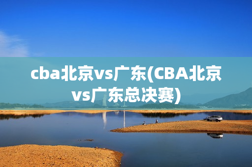 cba北京vs广东(CBA北京vs广东总决赛)