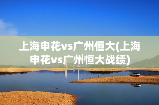 上海申花vs广州恒大(上海申花vs广州恒大战绩)