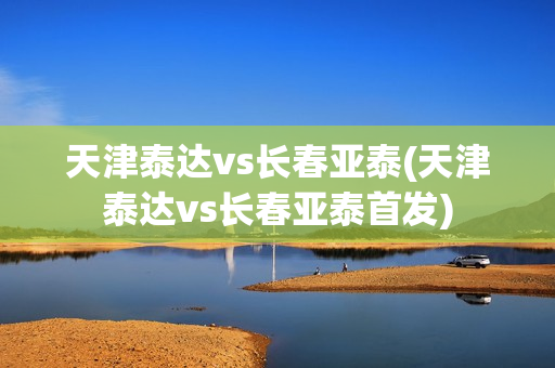 天津泰达vs长春亚泰(天津泰达vs长春亚泰首发)