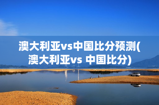 澳大利亚vs中国比分预测(澳大利亚vs 中国比分)