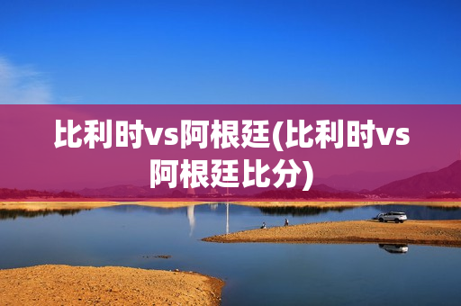 比利时vs阿根廷(比利时vs阿根廷比分)