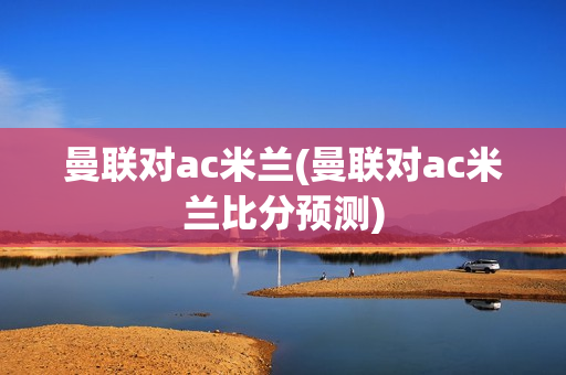 曼联对ac米兰(曼联对ac米兰比分预测)