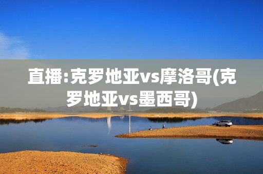 直播:克罗地亚vs摩洛哥(克罗地亚vs墨西哥)