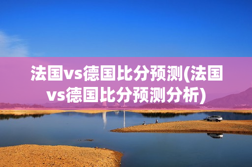 法国vs德国比分预测(法国vs德国比分预测分析)